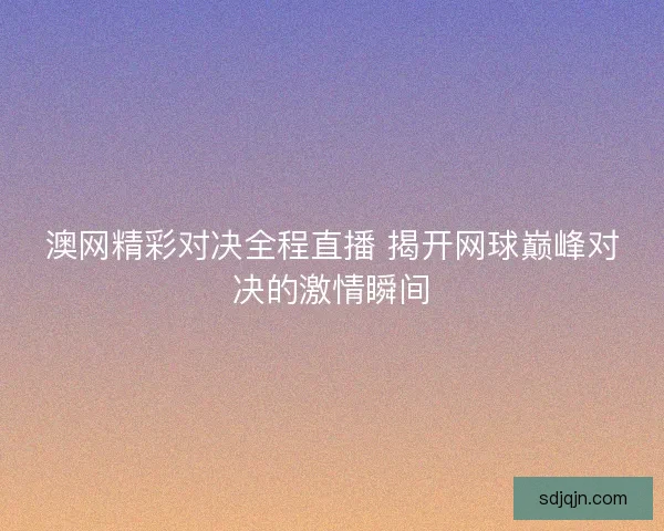 澳网精彩对决全程直播 揭开网球巅峰对决的激情瞬间