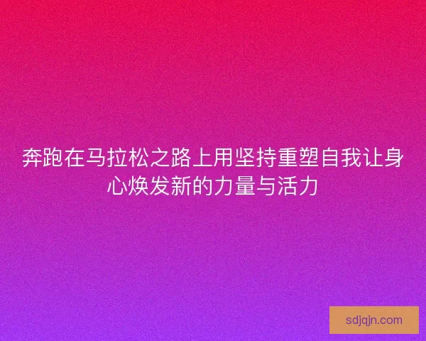 奔跑在马拉松之路上用坚持重塑自我让身心焕发新的力量与活力
