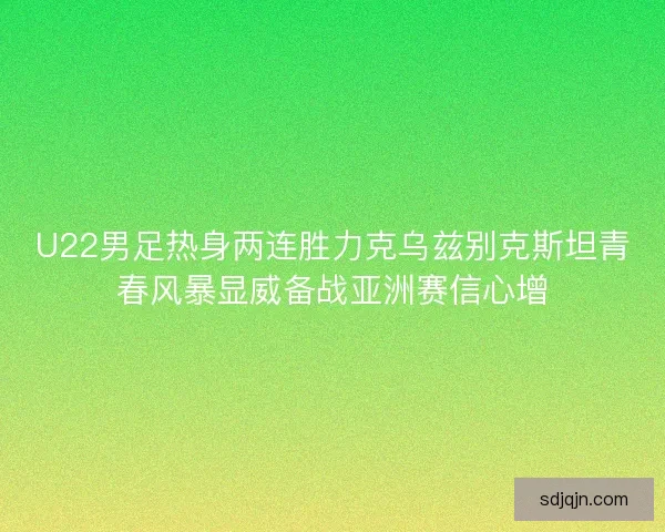 U22男足热身两连胜力克乌兹别克斯坦青春风暴显威备战亚洲赛信心增