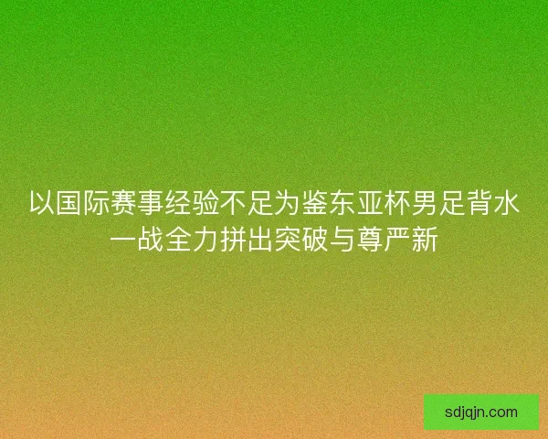 以国际赛事经验不足为鉴东亚杯男足背水一战全力拼出突破与尊严新