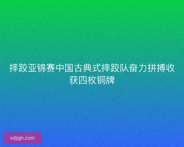 摔跤亚锦赛中国古典式摔跤队奋力拼搏收获四枚铜牌