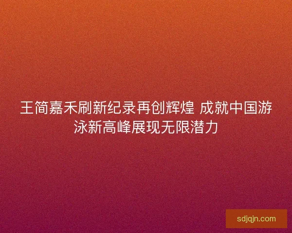 王简嘉禾刷新纪录再创辉煌 成就中国游泳新高峰展现无限潜力