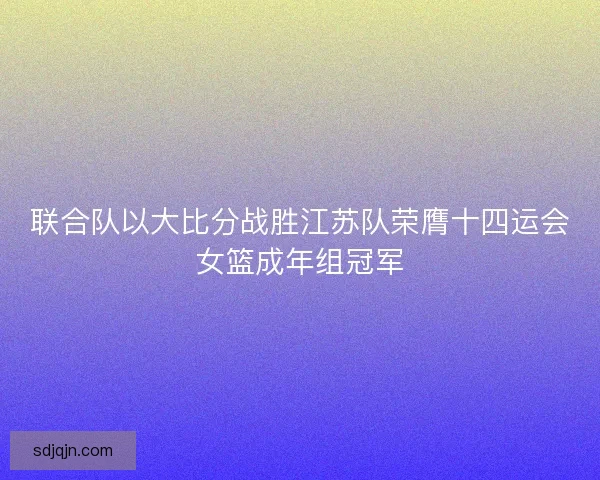 联合队以大比分战胜江苏队荣膺十四运会女篮成年组冠军