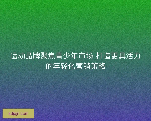 运动品牌聚焦青少年市场 打造更具活力的年轻化营销策略