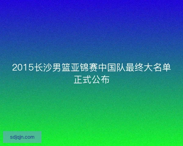2015长沙男篮亚锦赛中国队最终大名单正式公布