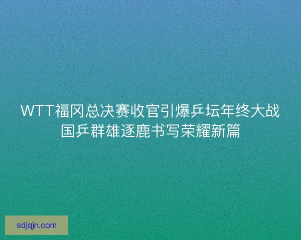 WTT福冈总决赛收官引爆乒坛年终大战国乒群雄逐鹿书写荣耀新篇