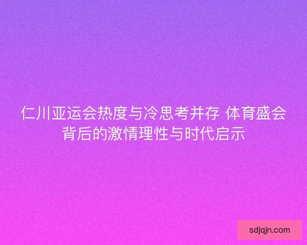 仁川亚运会热度与冷思考并存 体育盛会背后的激情理性与时代启示