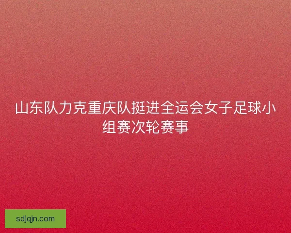 山东队力克重庆队挺进全运会女子足球小组赛次轮赛事