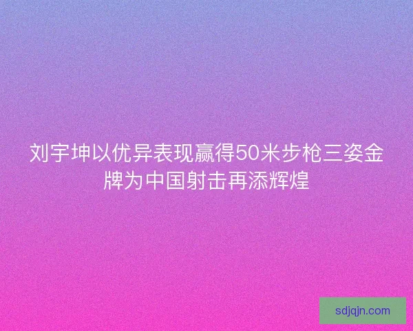 刘宇坤以优异表现赢得50米步枪三姿金牌为中国射击再添辉煌 刘宇坤以优异表现赢得50米步枪三姿金牌为中国射击再添辉煌