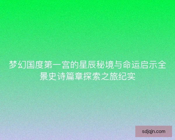 梦幻国度第一宫的星辰秘境与命运启示全景史诗篇章探索之旅纪实 梦幻国度第一宫的星辰秘境与命运启示全景史诗篇章探索之旅纪实