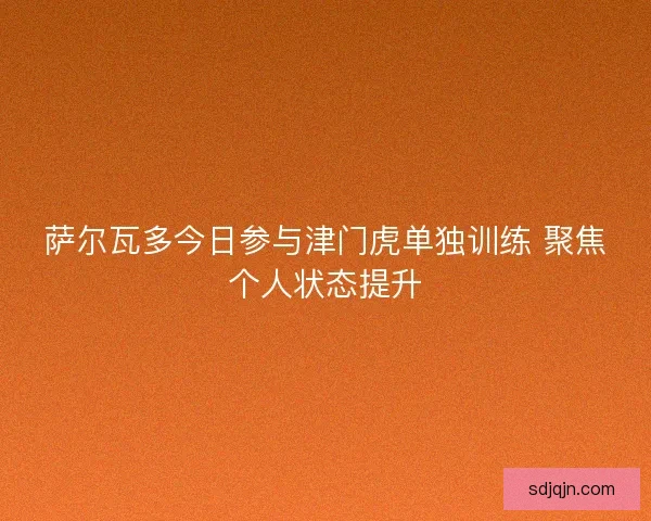 萨尔瓦多今日参与津门虎单独训练 聚焦个人状态提升
