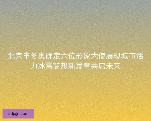 北京申冬奥确定六位形象大使展现城市活力冰雪梦想新篇章共启未来 北京申冬奥确定六位形象大使展现城市活力冰雪梦想新篇章共启未来