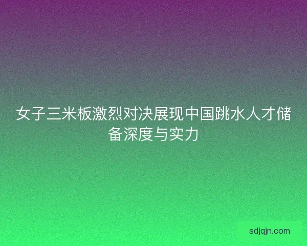女子三米板激烈对决展现中国跳水人才储备深度与实力