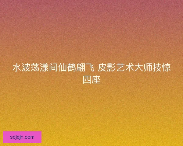 水波荡漾间仙鹤翩飞 皮影艺术大师技惊四座 水波荡漾间仙鹤翩飞 皮影艺术大师技惊四座