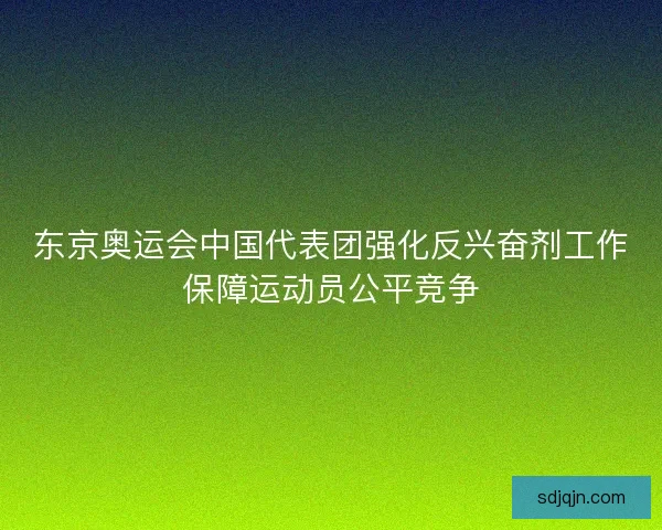 东京奥运会中国代表团强化反兴奋剂工作保障运动员公平竞争 东京奥运会中国代表团强化反兴奋剂工作保障运动员公平竞争