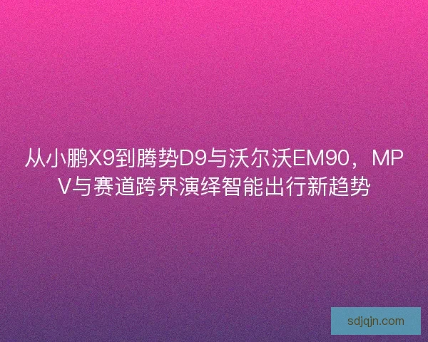 从小鹏X9到腾势D9与沃尔沃EM90,MPV与赛道跨界演绎智能出行新趋势 从小鹏X9到腾势D9与沃尔沃EM90,MPV与赛道跨界演绎智能出行新趋势
