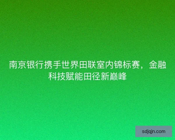 南京银行携手世界田联室内锦标赛，金融科技赋能田径新巅峰