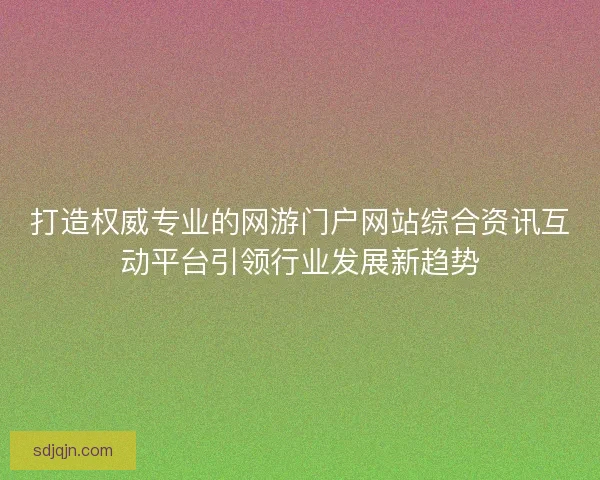 打造权威专业的网游门户网站综合资讯互动平台引领行业发展新趋势