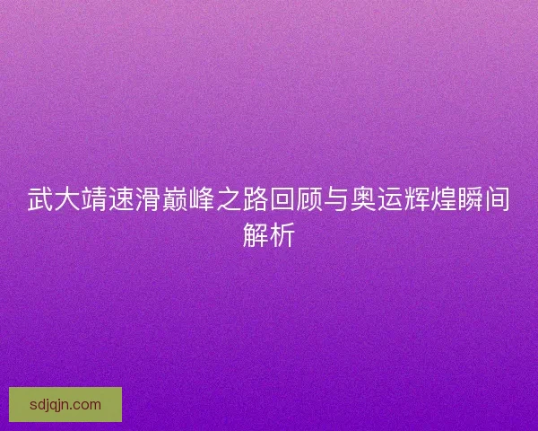 武大靖速滑巅峰之路回顾与奥运辉煌瞬间解析