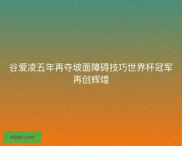 谷爱凌五年再夺坡面障碍技巧世界杯冠军再创辉煌